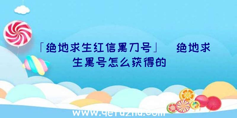 「绝地求生红信黑刀号」|绝地求生黑号怎么获得的